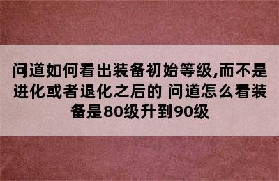 问道如何看出装备初始等级,而不是进化或者退化之后的 问道怎么看装备是80级升到90级